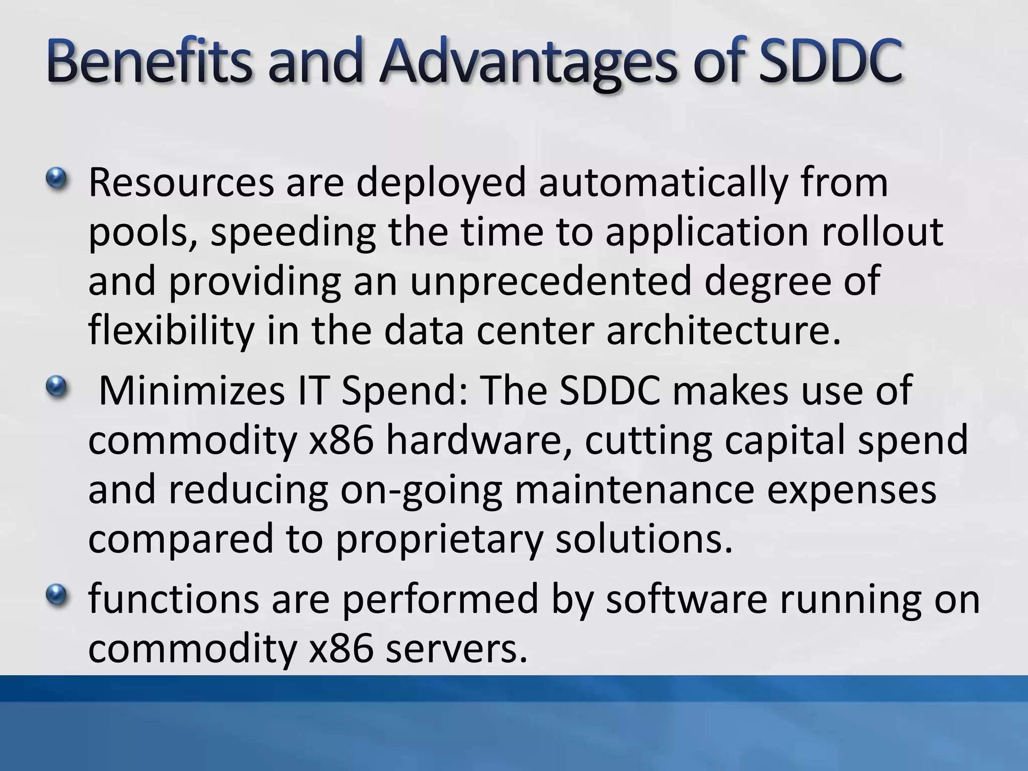 Resources are deployed automatically from
pools, speeding the time to application rollout
and providing an unprecedented degree of
flexibility in the data center architecture.
Minimizes IT Spend: The SDDC makes use of
commodity x86 hardware, cutting capital spend
and reducing on-going maintenance expenses
compared to proprietary solutions.
functions are performed by software running on
commodity x86 servers.
 
