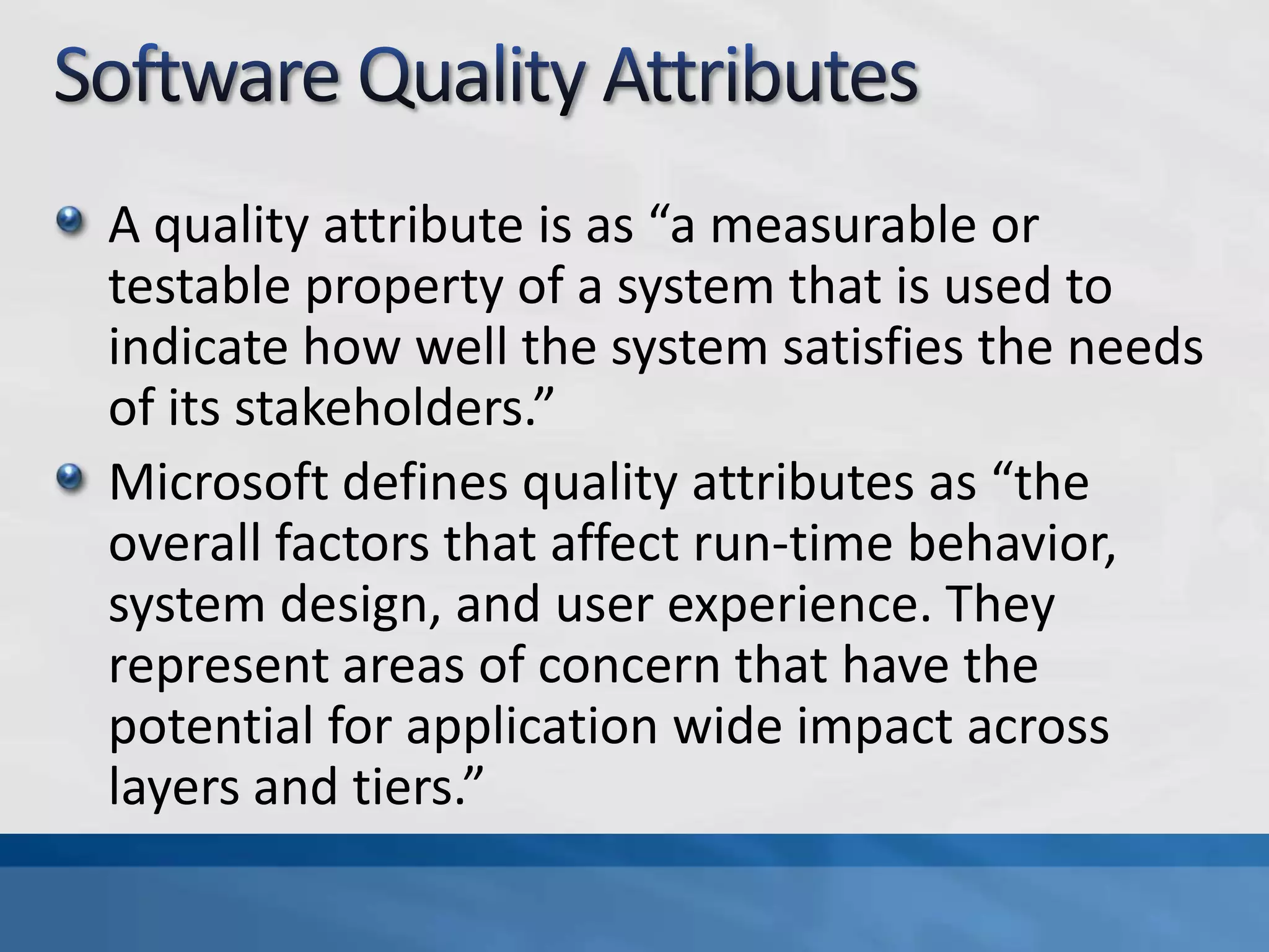 A quality attribute is as “a measurable or
testable property of a system that is used to
indicate how well the system satisfies the needs
of its stakeholders.”
Microsoft defines quality attributes as “the
overall factors that affect run-time behavior,
system design, and user experience. They
represent areas of concern that have the
potential for application wide impact across
layers and tiers.”
 