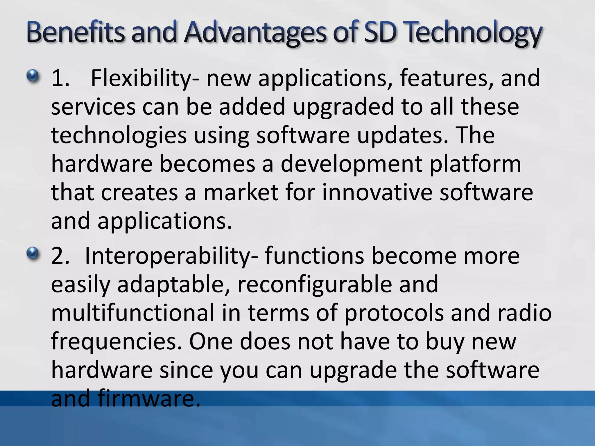 1. Flexibility- new applications, features, and
services can be added upgraded to all these
technologies using software updates. The
hardware becomes a development platform
that creates a market for innovative software
and applications.
2. Interoperability- functions become more
easily adaptable, reconfigurable and
multifunctional in terms of protocols and radio
frequencies. One does not have to buy new
hardware since you can upgrade the software
and firmware.
 