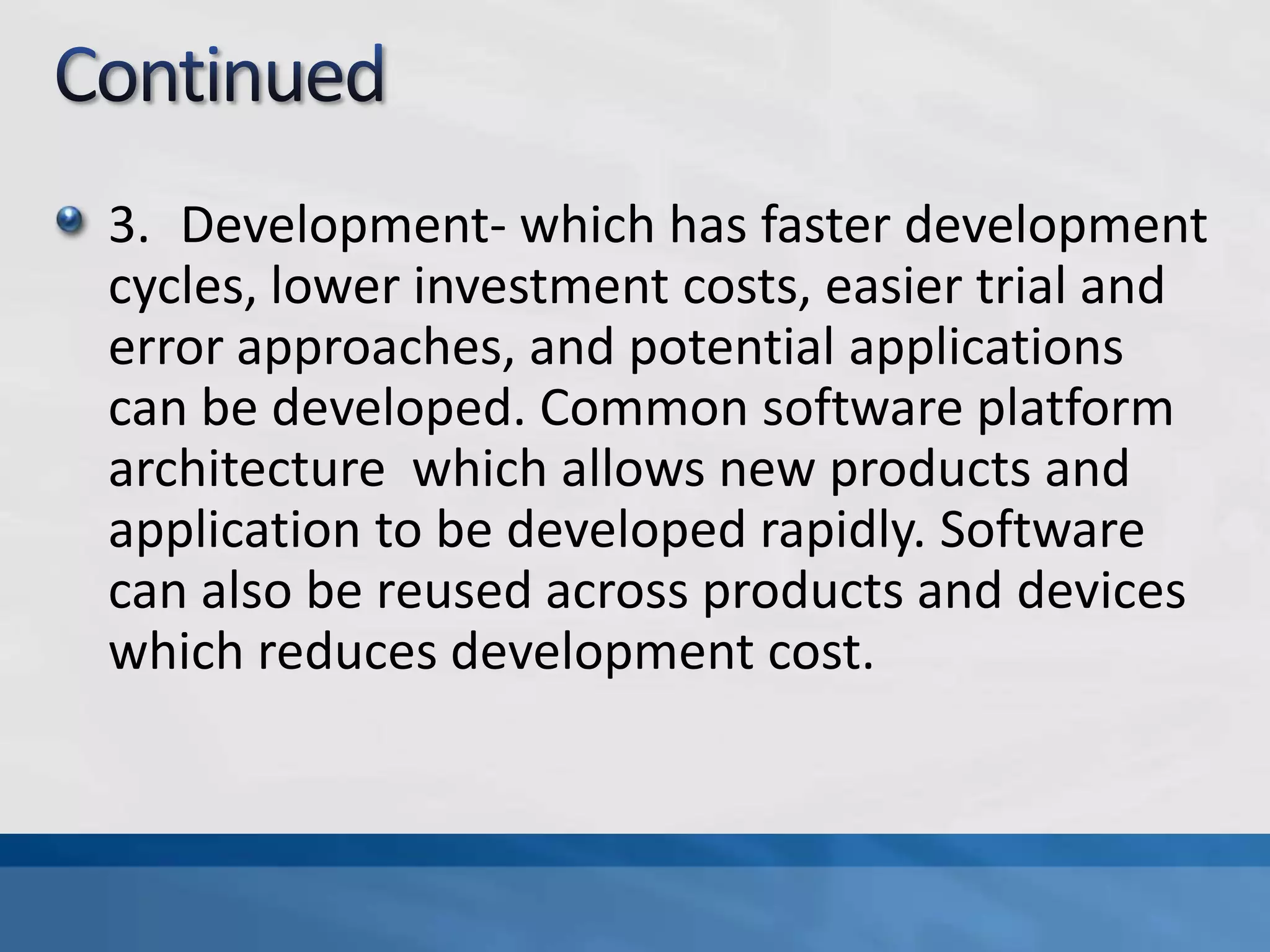 3. Development- which has faster development
cycles, lower investment costs, easier trial and
error approaches, and potential applications
can be developed. Common software platform
architecture which allows new products and
application to be developed rapidly. Software
can also be reused across products and devices
which reduces development cost.
 