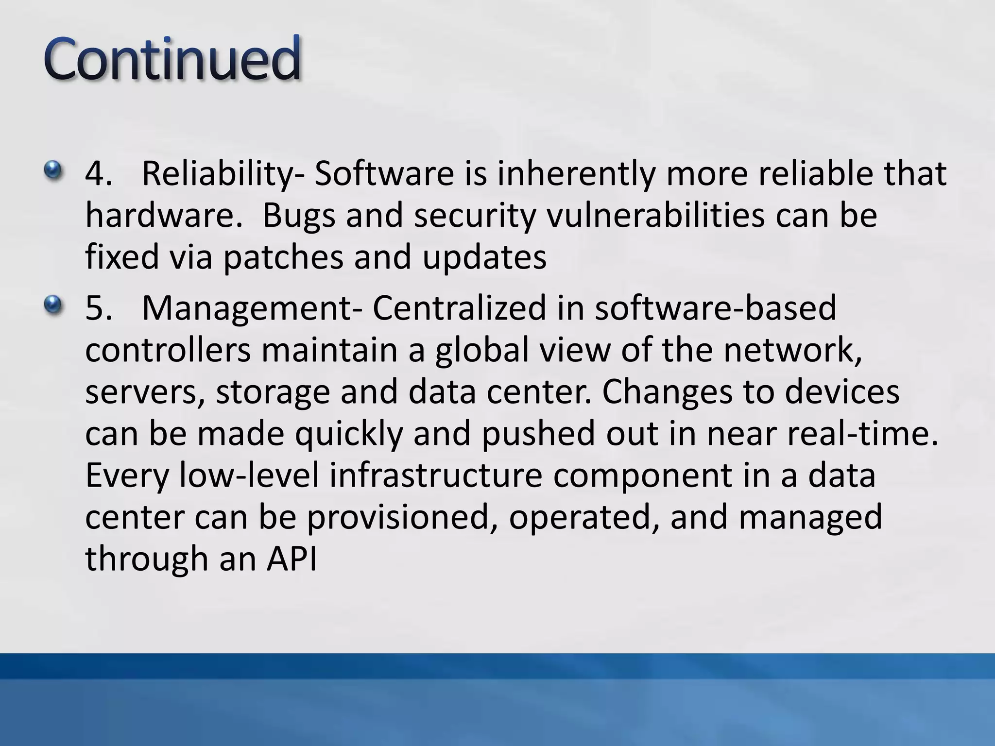 4. Reliability- Software is inherently more reliable that
hardware. Bugs and security vulnerabilities can be
fixed via patches and updates
5. Management- Centralized in software-based
controllers maintain a global view of the network,
servers, storage and data center. Changes to devices
can be made quickly and pushed out in near real-time.
Every low-level infrastructure component in a data
center can be provisioned, operated, and managed
through an API
 