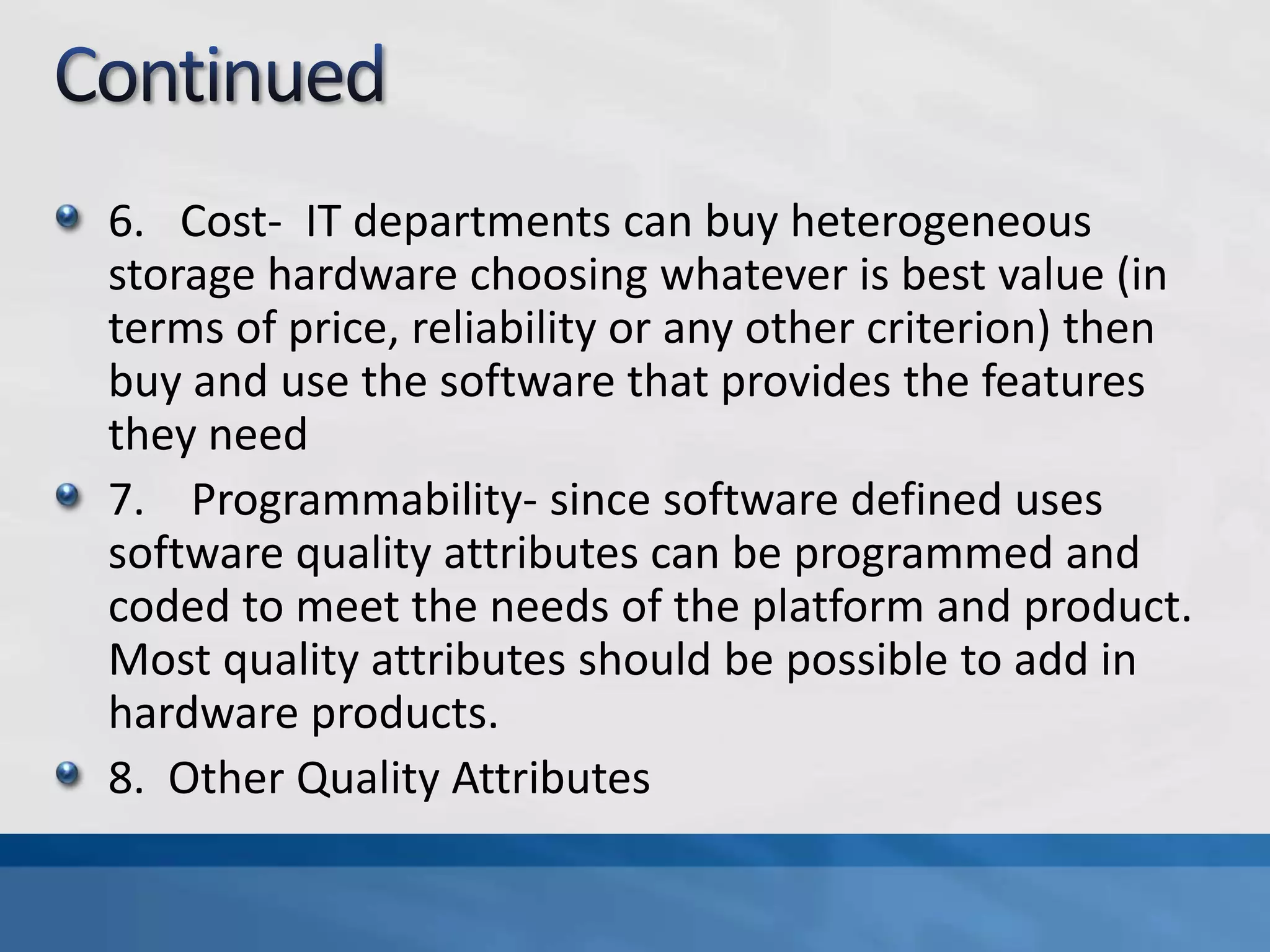 6. Cost- IT departments can buy heterogeneous
storage hardware choosing whatever is best value (in
terms of price, reliability or any other criterion) then
buy and use the software that provides the features
they need
7. Programmability- since software defined uses
software quality attributes can be programmed and
coded to meet the needs of the platform and product.
Most quality attributes should be possible to add in
hardware products.
8. Other Quality Attributes
 