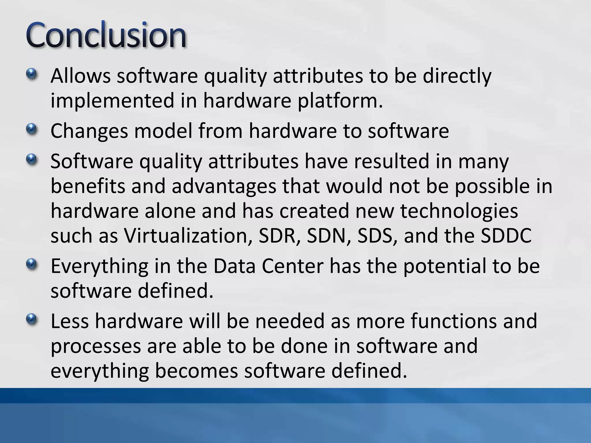 Allows software quality attributes to be directly
implemented in hardware platform.
Changes model from hardware to software
Software quality attributes have resulted in many
benefits and advantages that would not be possible in
hardware alone and has created new technologies
such as Virtualization, SDR, SDN, SDS, and the SDDC
Everything in the Data Center has the potential to be
software defined.
Less hardware will be needed as more functions and
processes are able to be done in software and
everything becomes software defined.
 