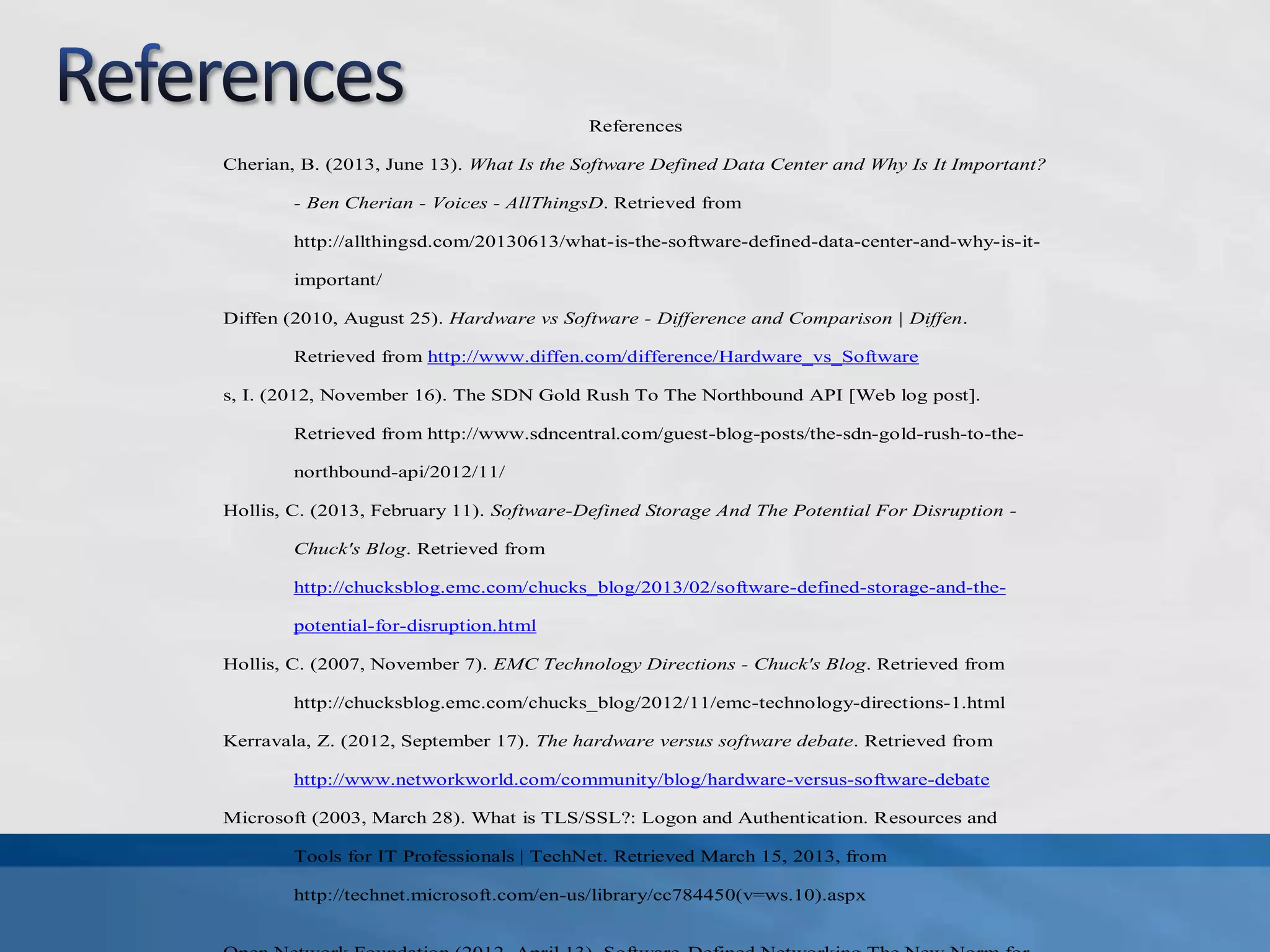 References
Cherian, B. (2013, June 13). What Is the Software Defined Data Center and Why Is It Important?
- Ben Cherian - Voices - AllThingsD. Retrieved from
http://allthingsd.com/20130613/what-is-the-software-defined-data-center-and-why-is-it-
important/
Diffen (2010, August 25). Hardware vs Software - Difference and Comparison | Diffen.
Retrieved from http://www.diffen.com/difference/Hardware_vs_Software
s, I. (2012, November 16). The SDN Gold Rush To The Northbound API [Web log post].
Retrieved from http://www.sdncentral.com/guest-blog-posts/the-sdn-gold-rush-to-the-
northbound-api/2012/11/
Hollis, C. (2013, February 11). Software-Defined Storage And The Potential For Disruption -
Chuck's Blog. Retrieved from
http://chucksblog.emc.com/chucks_blog/2013/02/software-defined-storage-and-the-
potential-for-disruption.html
Hollis, C. (2007, November 7). EMC Technology Directions - Chuck's Blog. Retrieved from
http://chucksblog.emc.com/chucks_blog/2012/11/emc-technology-directions-1.html
Kerravala, Z. (2012, September 17). The hardware versus software debate. Retrieved from
http://www.networkworld.com/community/blog/hardware-versus-software-debate
Microsoft (2003, March 28). What is TLS/SSL?: Logon and Authentication. Resources and
Tools for IT Professionals | TechNet. Retrieved March 15, 2013, from
http://technet.microsoft.com/en-us/library/cc784450(v=ws.10).aspx
 