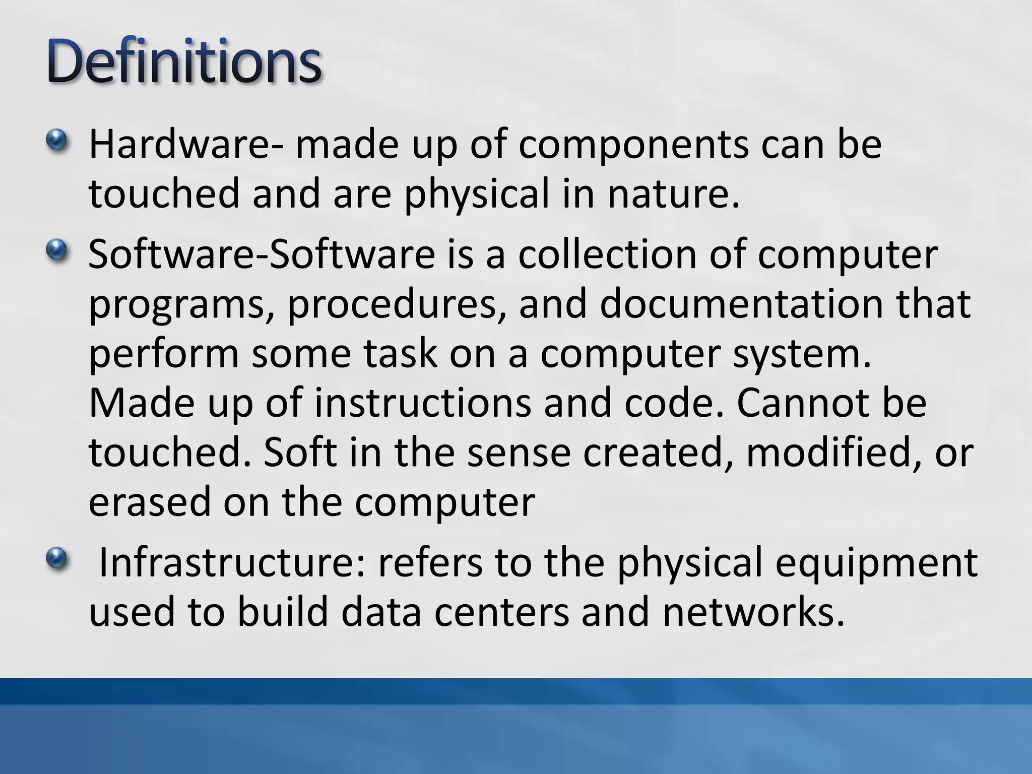 Hardware- made up of components can be
touched and are physical in nature.
Software-Software is a collection of computer
programs, procedures, and documentation that
perform some task on a computer system.
Made up of instructions and code. Cannot be
touched. Soft in the sense created, modified, or
erased on the computer
Infrastructure: refers to the physical equipment
used to build data centers and networks.
 