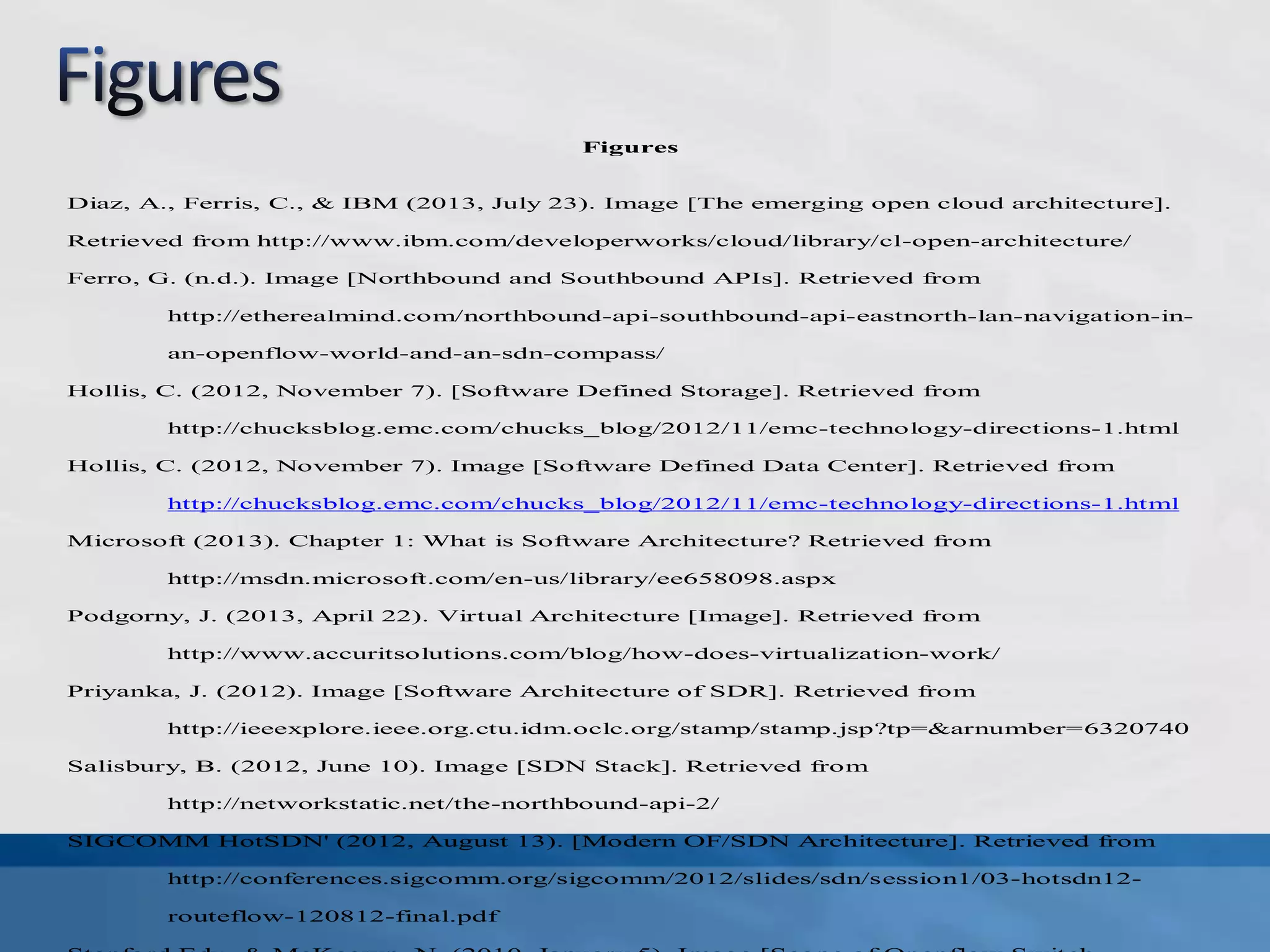 Figures
Diaz, A., Ferris, C., & IBM (2013, July 23). Image [The emerging open cloud architecture].
Retrieved from http://www.ibm.com/developerworks/cloud/library/cl-open-architecture/
Ferro, G. (n.d.). Image [Northbound and Southbound APIs]. Retrieved from
http://etherealmind.com/northbound-api-southbound-api-eastnorth-lan-navigation-in-
an-openflow-world-and-an-sdn-compass/
Hollis, C. (2012, November 7). [Software Defined Storage]. Retrieved from
http://chucksblog.emc.com/chucks_blog/2012/11/emc-technology-directions-1.html
Hollis, C. (2012, November 7). Image [Software Defined Data Center]. Retrieved from
http://chucksblog.emc.com/chucks_blog/2012/11/emc-technology-directions-1.html
Microsoft (2013). Chapter 1: What is Software Architecture? Retrieved from
http://msdn.microsoft.com/en-us/library/ee658098.aspx
Podgorny, J. (2013, April 22). Virtual Architecture [Image]. Retrieved from
http://www.accuritsolutions.com/blog/how-does-virtualization-work/
Priyanka, J. (2012). Image [Software Architecture of SDR]. Retrieved from
http://ieeexplore.ieee.org.ctu.idm.oclc.org/stamp/stamp.jsp?tp=&arnumber=6320740
Salisbury, B. (2012, June 10). Image [SDN Stack]. Retrieved from
http://networkstatic.net/the-northbound-api-2/
SIGCOMM HotSDN' (2012, August 13). [Modern OF/SDN Architecture]. Retrieved from
http://conferences.sigcomm.org/sigcomm/2012/slides/sdn/session1/03-hotsdn12-
routeflow-120812-final.pdf
 