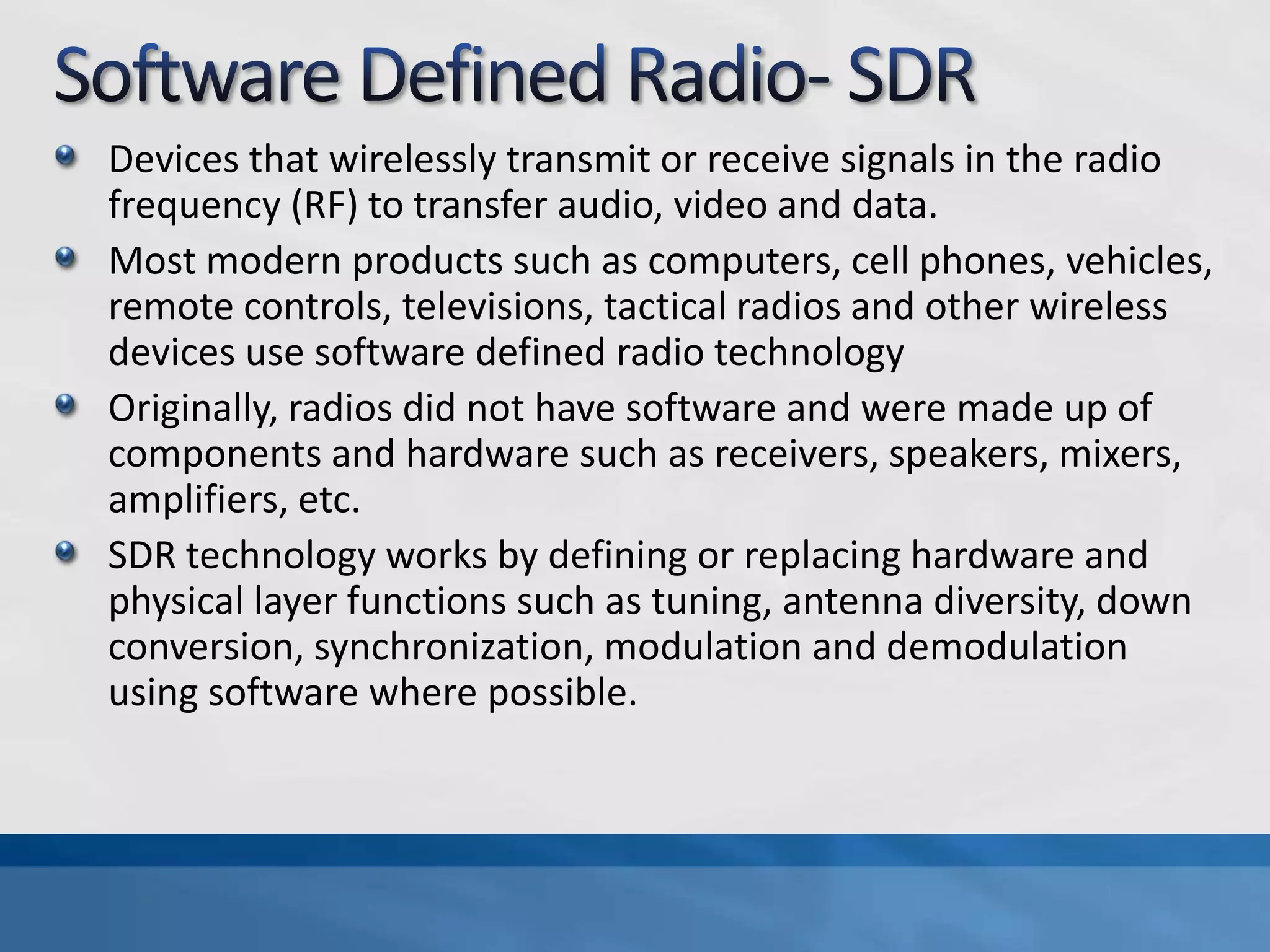 Devices that wirelessly transmit or receive signals in the radio
frequency (RF) to transfer audio, video and data.
Most modern products such as computers, cell phones, vehicles,
remote controls, televisions, tactical radios and other wireless
devices use software defined radio technology
Originally, radios did not have software and were made up of
components and hardware such as receivers, speakers, mixers,
amplifiers, etc.
SDR technology works by defining or replacing hardware and
physical layer functions such as tuning, antenna diversity, down
conversion, synchronization, modulation and demodulation
using software where possible.
 
