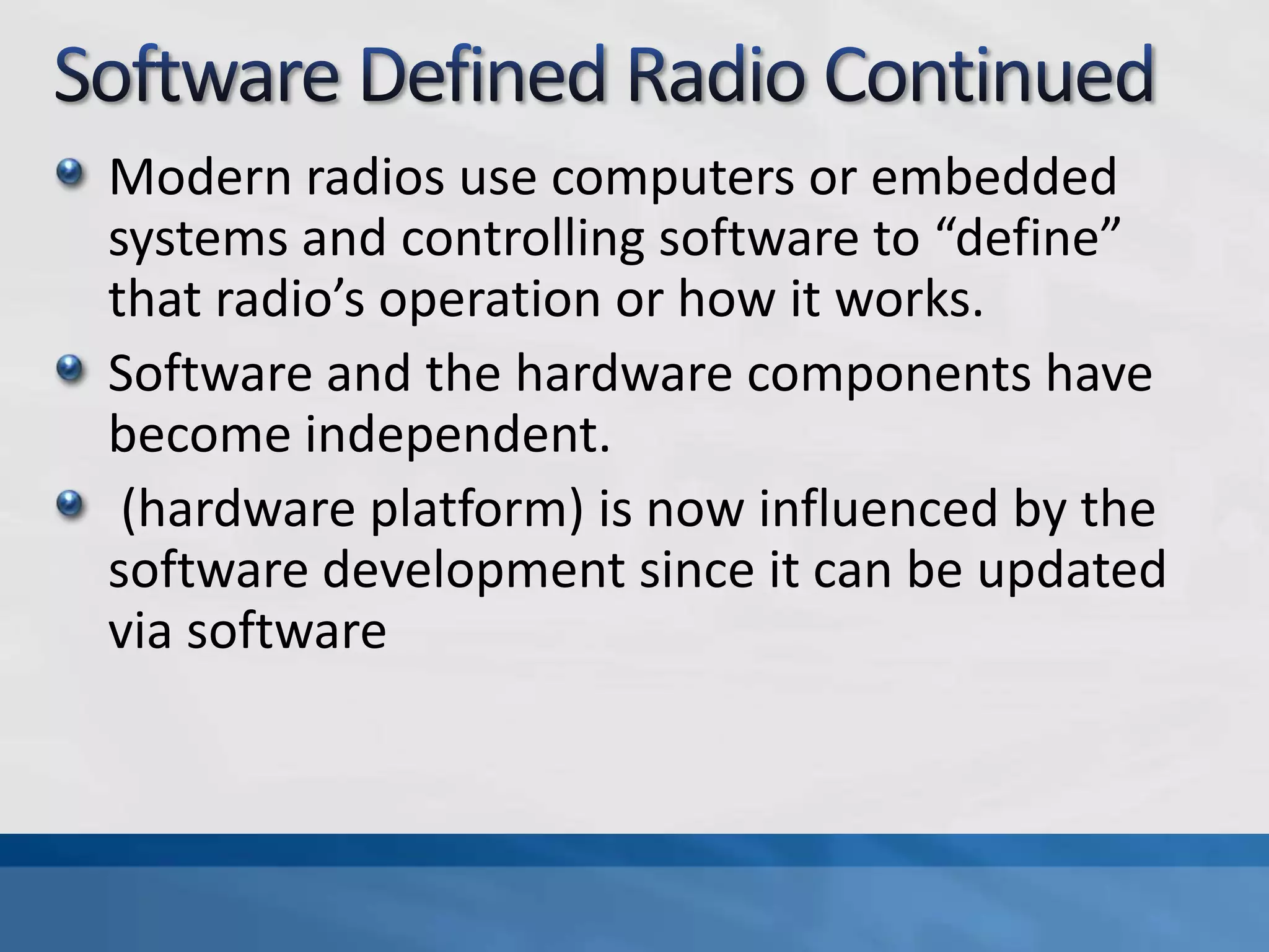 Modern radios use computers or embedded
systems and controlling software to “define”
that radio’s operation or how it works.
Software and the hardware components have
become independent.
(hardware platform) is now influenced by the
software development since it can be updated
via software
 