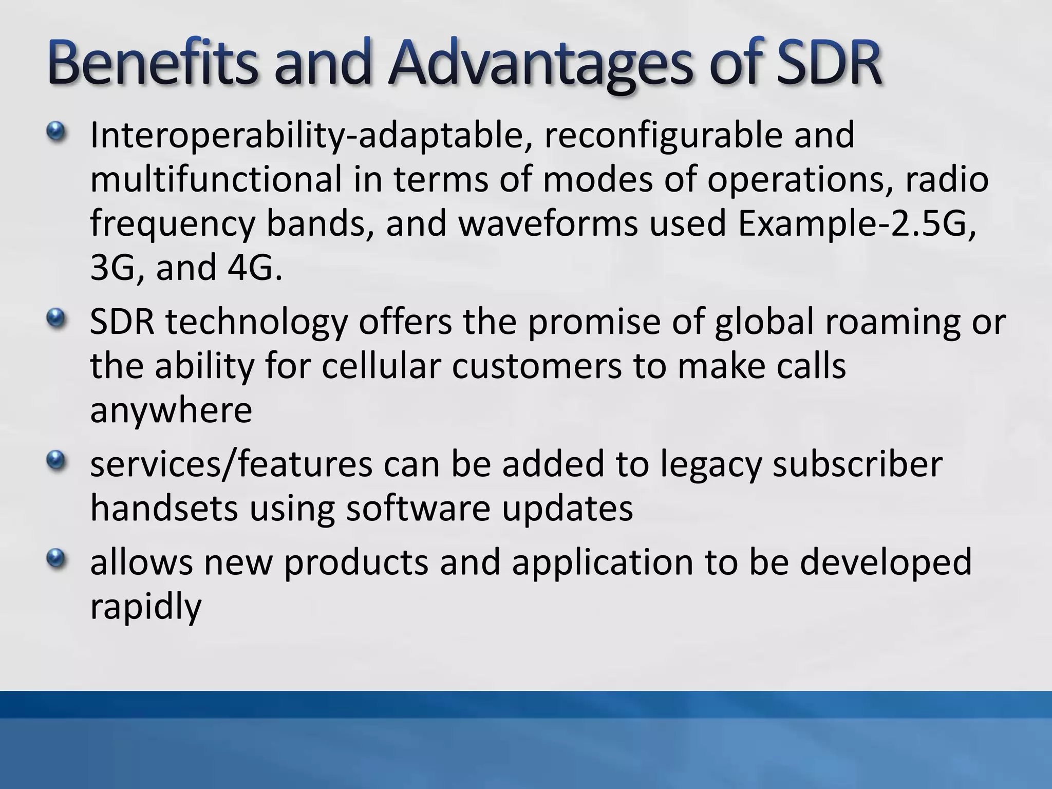 Interoperability-adaptable, reconfigurable and
multifunctional in terms of modes of operations, radio
frequency bands, and waveforms used Example-2.5G,
3G, and 4G.
SDR technology offers the promise of global roaming or
the ability for cellular customers to make calls
anywhere
services/features can be added to legacy subscriber
handsets using software updates
allows new products and application to be developed
rapidly
 