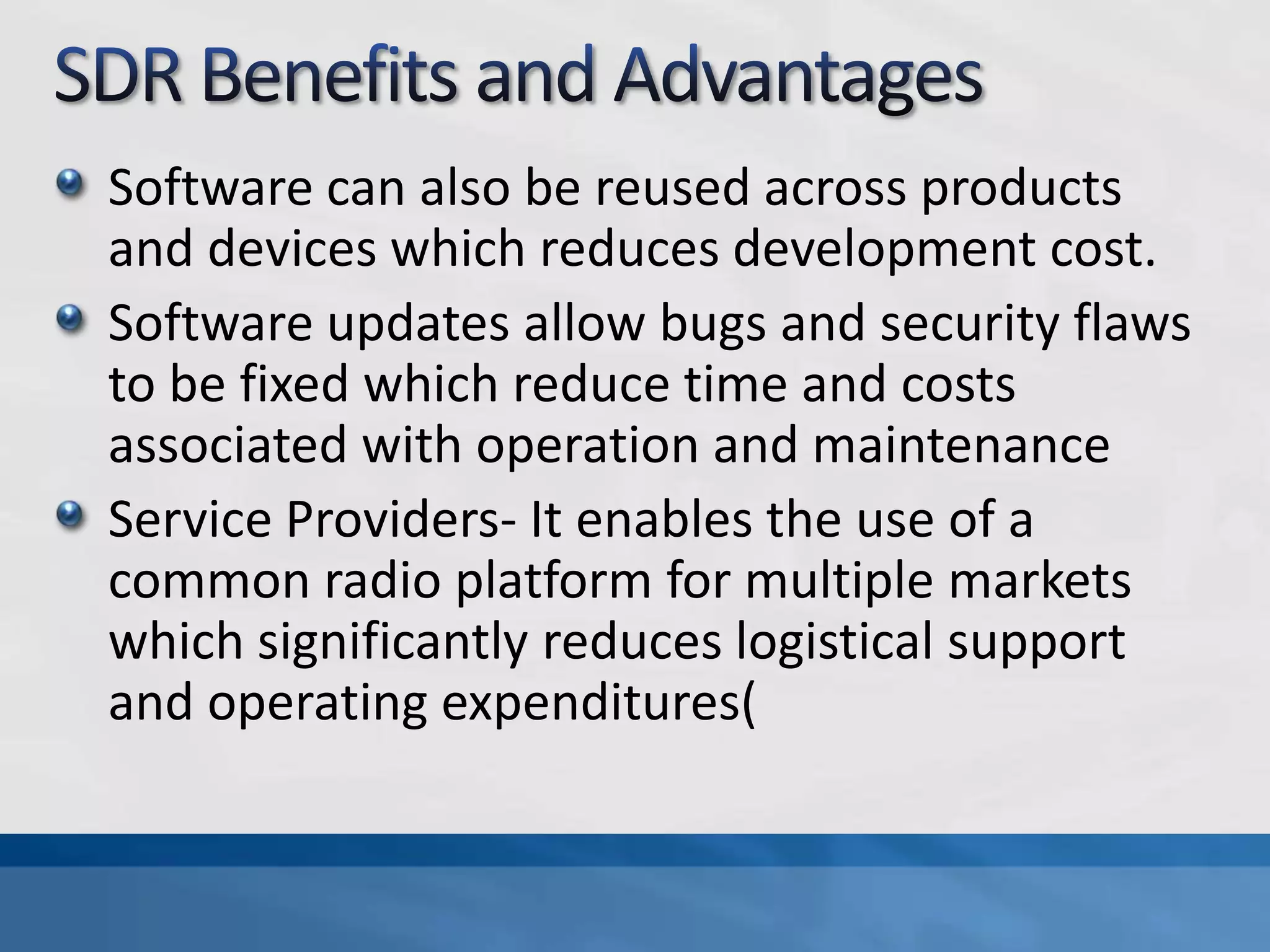 Software can also be reused across products
and devices which reduces development cost.
Software updates allow bugs and security flaws
to be fixed which reduce time and costs
associated with operation and maintenance
Service Providers- It enables the use of a
common radio platform for multiple markets
which significantly reduces logistical support
and operating expenditures(
 