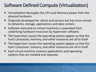 Virtualization decouples the CPU and Memory power from the
physical hardware.
Originally developed for clients and servers but has since moved
to networks, storage, applications and data centers.
Software executed on virtual machines is separated from
underlying hardware resources by hypervisor software.
The hypervisor causes the operating system appear so that the
host's processor, memory, and other resources are all to itself
The hypervisor causes the operating system appear so that the
host's processor, memory, and other resources are all to itself.
Each virtual machine contains applications and operating
systems that are isolated and separate.
 