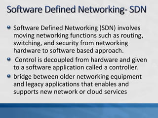 Software Defined Networking (SDN) involves
moving networking functions such as routing,
switching, and security from networking
hardware to software based approach.
Control is decoupled from hardware and given
to a software application called a controller.
bridge between older networking equipment
and legacy applications that enables and
supports new network or cloud services
 