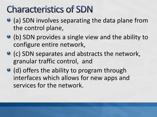 (a) SDN involves separating the data plane from
the control plane,
(b) SDN provides a single view and the ability to
configure entire network,
(c) SDN separates and abstracts the network,
granular traffic control, and
(d) offers the ability to program through
interfaces which allows for new apps and
services for the network.
 