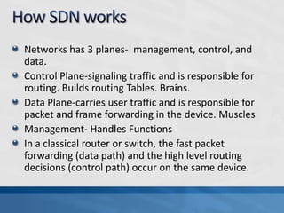 Networks has 3 planes- management, control, and
data.
Control Plane-signaling traffic and is responsible for
routing. Builds routing Tables. Brains.
Data Plane-carries user traffic and is responsible for
packet and frame forwarding in the device. Muscles
Management- Handles Functions
In a classical router or switch, the fast packet
forwarding (data path) and the high level routing
decisions (control path) occur on the same device.
 