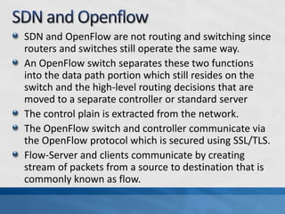 SDN and OpenFlow are not routing and switching since
routers and switches still operate the same way.
An OpenFlow switch separates these two functions
into the data path portion which still resides on the
switch and the high-level routing decisions that are
moved to a separate controller or standard server
The control plain is extracted from the network.
The OpenFlow switch and controller communicate via
the OpenFlow protocol which is secured using SSL/TLS.
Flow-Server and clients communicate by creating
stream of packets from a source to destination that is
commonly known as flow.
 