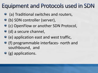 (a) Traditional switches and routers,
(b) SDN controller (server),
(c) OpenFlow or another SDN Protocol,
(d) a secure channel,
(e) application east and west traffic,
(f) programmable interfaces- north and
southbound, and
(g) applications.
 