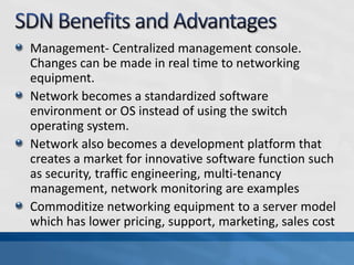 Management- Centralized management console.
Changes can be made in real time to networking
equipment.
Network becomes a standardized software
environment or OS instead of using the switch
operating system.
Network also becomes a development platform that
creates a market for innovative software function such
as security, traffic engineering, multi-tenancy
management, network monitoring are examples
Commoditize networking equipment to a server model
which has lower pricing, support, marketing, sales cost
 