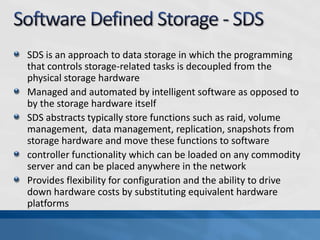 SDS is an approach to data storage in which the programming
that controls storage-related tasks is decoupled from the
physical storage hardware
Managed and automated by intelligent software as opposed to
by the storage hardware itself
SDS abstracts typically store functions such as raid, volume
management, data management, replication, snapshots from
storage hardware and move these functions to software
controller functionality which can be loaded on any commodity
server and can be placed anywhere in the network
Provides flexibility for configuration and the ability to drive
down hardware costs by substituting equivalent hardware
platforms
 