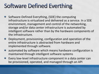 Software-Defined Everything, (SDE) the computing
infrastructure is virtualized and delivered as a service. In a SDE
environment, management and control of the networking,
storage and/or data center infrastructure is automated by
intelligent software rather than by the hardware components of
the infrastructure.
Deployment, provisioning, configuration and operation of the
entire infrastructure is abstracted from hardware and
implemented through software.
automated by software which means hardware configuration is
maintained through intelligent software systems
Every low-level infrastructure component in a data center can
be provisioned, operated, and managed through an API
 