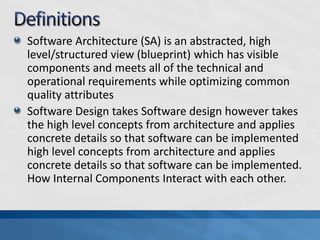 Software Architecture (SA) is an abstracted, high
level/structured view (blueprint) which has visible
components and meets all of the technical and
operational requirements while optimizing common
quality attributes
Software Design takes Software design however takes
the high level concepts from architecture and applies
concrete details so that software can be implemented
high level concepts from architecture and applies
concrete details so that software can be implemented.
How Internal Components Interact with each other.
 