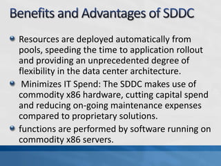 Resources are deployed automatically from
pools, speeding the time to application rollout
and providing an unprecedented degree of
flexibility in the data center architecture.
Minimizes IT Spend: The SDDC makes use of
commodity x86 hardware, cutting capital spend
and reducing on-going maintenance expenses
compared to proprietary solutions.
functions are performed by software running on
commodity x86 servers.
 