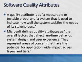A quality attribute is as “a measurable or
testable property of a system that is used to
indicate how well the system satisfies the needs
of its stakeholders.”
Microsoft defines quality attributes as “the
overall factors that affect run-time behavior,
system design, and user experience. They
represent areas of concern that have the
potential for application wide impact across
layers and tiers.”
 