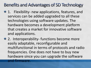 1. Flexibility- new applications, features, and
services can be added upgraded to all these
technologies using software updates. The
hardware becomes a development platform
that creates a market for innovative software
and applications.
2. Interoperability- functions become more
easily adaptable, reconfigurable and
multifunctional in terms of protocols and radio
frequencies. One does not have to buy new
hardware since you can upgrade the software
and firmware.
 