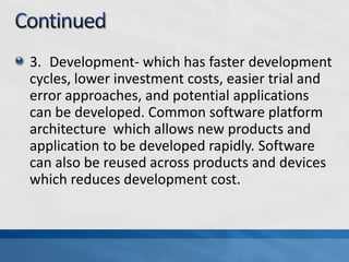 3. Development- which has faster development
cycles, lower investment costs, easier trial and
error approaches, and potential applications
can be developed. Common software platform
architecture which allows new products and
application to be developed rapidly. Software
can also be reused across products and devices
which reduces development cost.
 