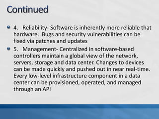 4. Reliability- Software is inherently more reliable that
hardware. Bugs and security vulnerabilities can be
fixed via patches and updates
5. Management- Centralized in software-based
controllers maintain a global view of the network,
servers, storage and data center. Changes to devices
can be made quickly and pushed out in near real-time.
Every low-level infrastructure component in a data
center can be provisioned, operated, and managed
through an API
 