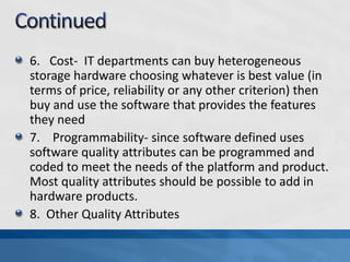 6. Cost- IT departments can buy heterogeneous
storage hardware choosing whatever is best value (in
terms of price, reliability or any other criterion) then
buy and use the software that provides the features
they need
7. Programmability- since software defined uses
software quality attributes can be programmed and
coded to meet the needs of the platform and product.
Most quality attributes should be possible to add in
hardware products.
8. Other Quality Attributes
 