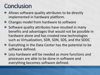 Allows software quality attributes to be directly
implemented in hardware platform.
Changes model from hardware to software
Software quality attributes have resulted in many
benefits and advantages that would not be possible in
hardware alone and has created new technologies
such as Virtualization, SDR, SDN, SDS, and the SDDC
Everything in the Data Center has the potential to be
software defined.
Less hardware will be needed as more functions and
processes are able to be done in software and
everything becomes software defined.
 