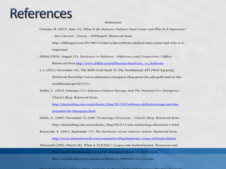 References
Cherian, B. (2013, June 13). What Is the Software Defined Data Center and Why Is It Important?
- Ben Cherian - Voices - AllThingsD. Retrieved from
http://allthingsd.com/20130613/what-is-the-software-defined-data-center-and-why-is-it-
important/
Diffen (2010, August 25). Hardware vs Software - Difference and Comparison | Diffen.
Retrieved from http://www.diffen.com/difference/Hardware_vs_Software
s, I. (2012, November 16). The SDN Gold Rush To The Northbound API [Web log post].
Retrieved from http://www.sdncentral.com/guest-blog-posts/the-sdn-gold-rush-to-the-
northbound-api/2012/11/
Hollis, C. (2013, February 11). Software-Defined Storage And The Potential For Disruption -
Chuck's Blog. Retrieved from
http://chucksblog.emc.com/chucks_blog/2013/02/software-defined-storage-and-the-
potential-for-disruption.html
Hollis, C. (2007, November 7). EMC Technology Directions - Chuck's Blog. Retrieved from
http://chucksblog.emc.com/chucks_blog/2012/11/emc-technology-directions-1.html
Kerravala, Z. (2012, September 17). The hardware versus software debate. Retrieved from
http://www.networkworld.com/community/blog/hardware-versus-software-debate
Microsoft (2003, March 28). What is TLS/SSL?: Logon and Authentication. Resources and
Tools for IT Professionals | TechNet. Retrieved March 15, 2013, from
http://technet.microsoft.com/en-us/library/cc784450(v=ws.10).aspx
 