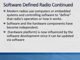 Modern radios use computers or embedded
systems and controlling software to “define”
that radio’s operation or how it works.
Software and the hardware components have
become independent.
(hardware platform) is now influenced by the
software development since it can be updated
via software
 