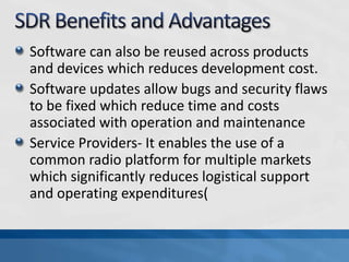 Software can also be reused across products
and devices which reduces development cost.
Software updates allow bugs and security flaws
to be fixed which reduce time and costs
associated with operation and maintenance
Service Providers- It enables the use of a
common radio platform for multiple markets
which significantly reduces logistical support
and operating expenditures(
 
