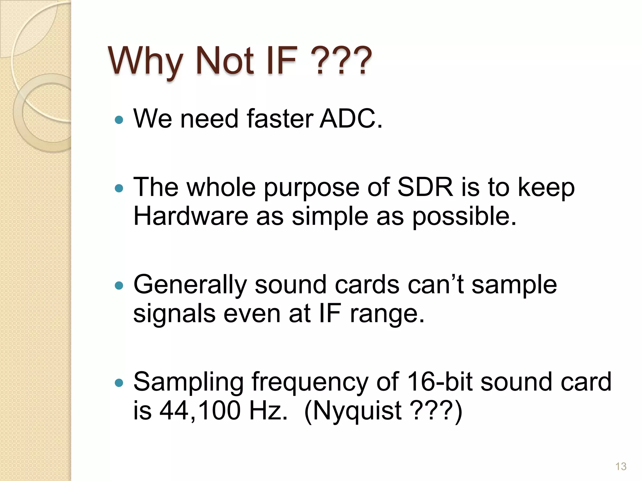 Why Not IF ???
   We need faster ADC.

   The whole purpose of SDR is to keep
    Hardware as simple as possible.

   Generally sound cards can‟t sample
    signals even at IF range.

   Sampling frequency of 16-bit sound card
    is 44,100 Hz. (Nyquist ???)
                                              13
 