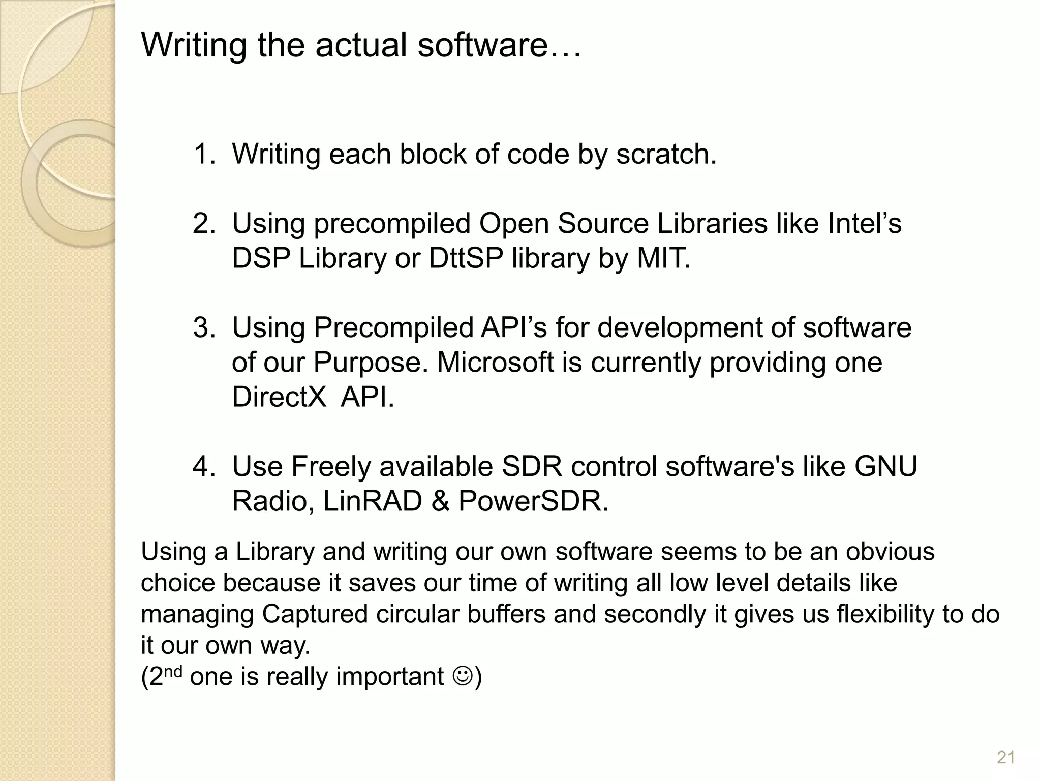 Writing the actual software…


    1. Writing each block of code by scratch.

    2. Using precompiled Open Source Libraries like Intel‟s
       DSP Library or DttSP library by MIT.

    3. Using Precompiled API‟s for development of software
       of our Purpose. Microsoft is currently providing one
       DirectX API.

    4. Use Freely available SDR control software's like GNU
       Radio, LinRAD & PowerSDR.
Using a Library and writing our own software seems to be an obvious
choice because it saves our time of writing all low level details like
managing Captured circular buffers and secondly it gives us flexibility to do
it our own way.
(2nd one is really important )


                                                                            21
 