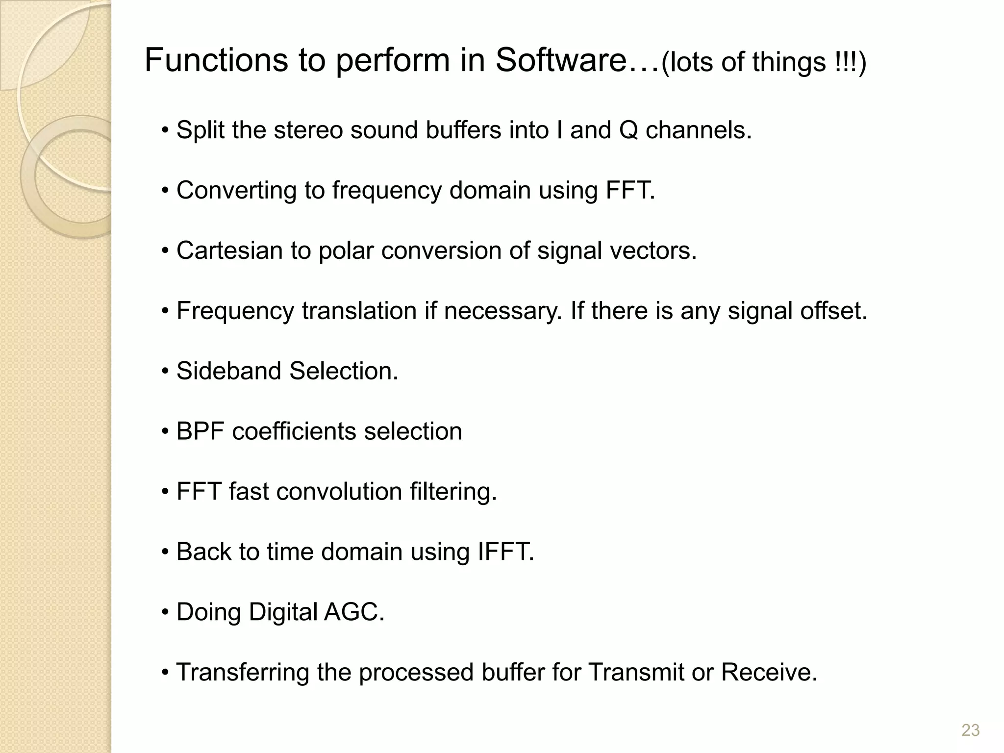 Functions to perform in Software…(lots of things !!!)

 • Split the stereo sound buffers into I and Q channels.

 • Converting to frequency domain using FFT.

 • Cartesian to polar conversion of signal vectors.

 • Frequency translation if necessary. If there is any signal offset.

 • Sideband Selection.

 • BPF coefficients selection

 • FFT fast convolution filtering.

 • Back to time domain using IFFT.

 • Doing Digital AGC.

 • Transferring the processed buffer for Transmit or Receive.

                                                                        23
 