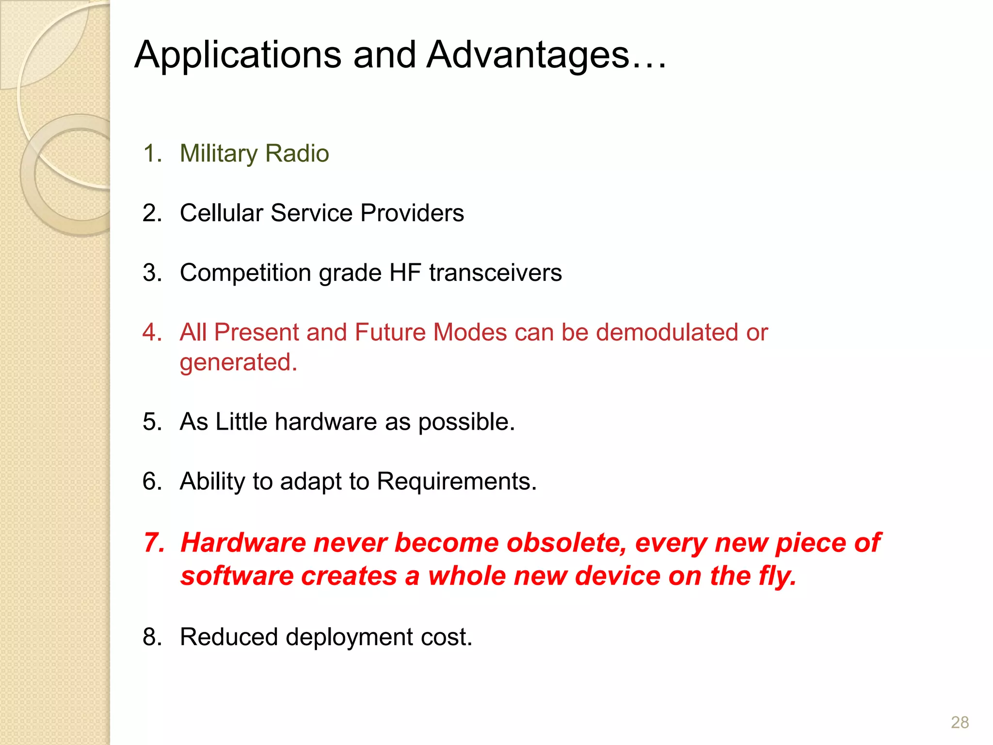 Applications and Advantages…

1. Military Radio

2. Cellular Service Providers

3. Competition grade HF transceivers

4. All Present and Future Modes can be demodulated or
   generated.

5. As Little hardware as possible.

6. Ability to adapt to Requirements.

7. Hardware never become obsolete, every new piece of
   software creates a whole new device on the fly.

8. Reduced deployment cost.


                                                        28
 
