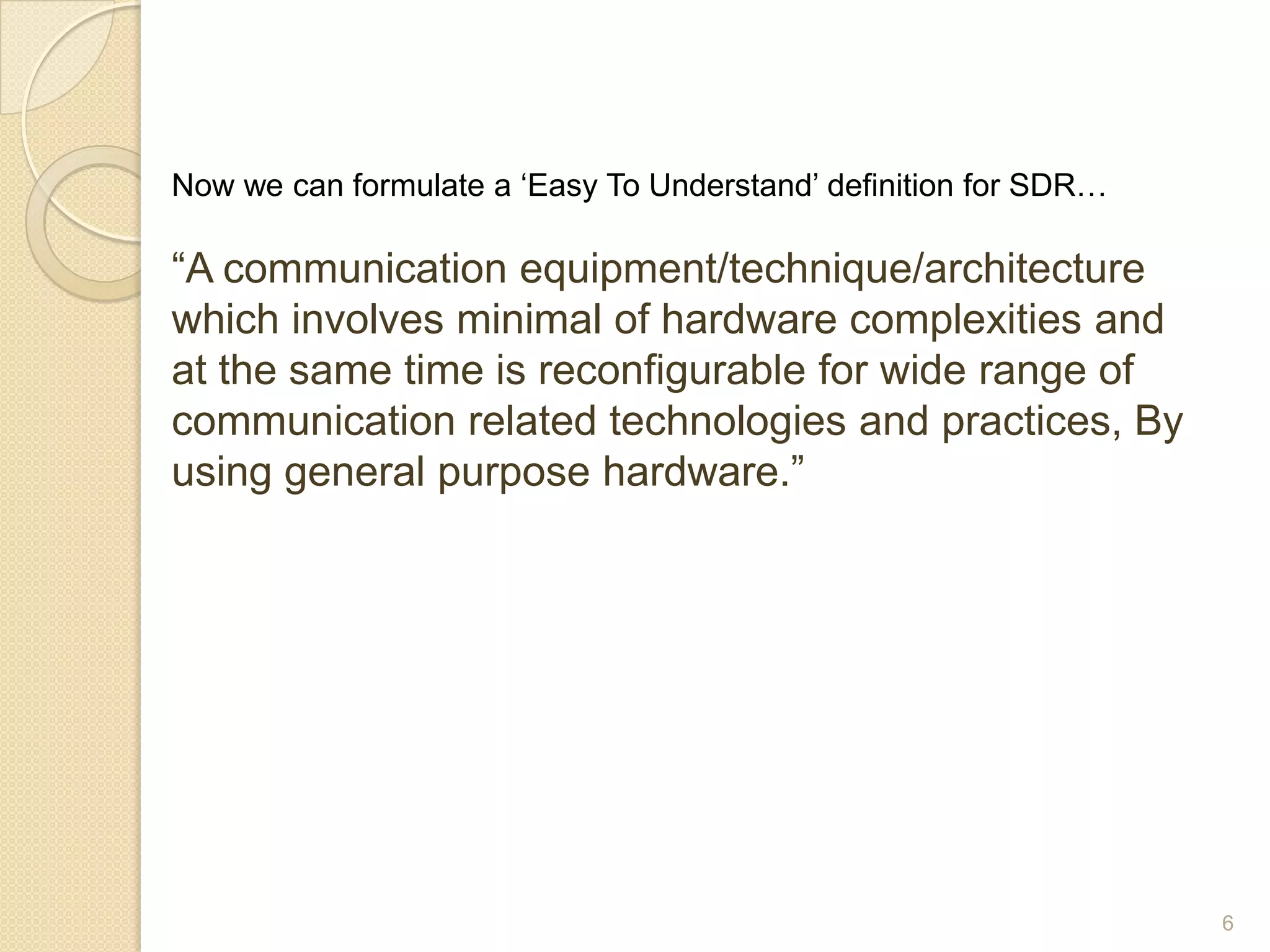Now we can formulate a „Easy To Understand‟ definition for SDR…

“A communication equipment/technique/architecture
which involves minimal of hardware complexities and
at the same time is reconfigurable for wide range of
communication related technologies and practices, By
using general purpose hardware.”




                                                                  6
 