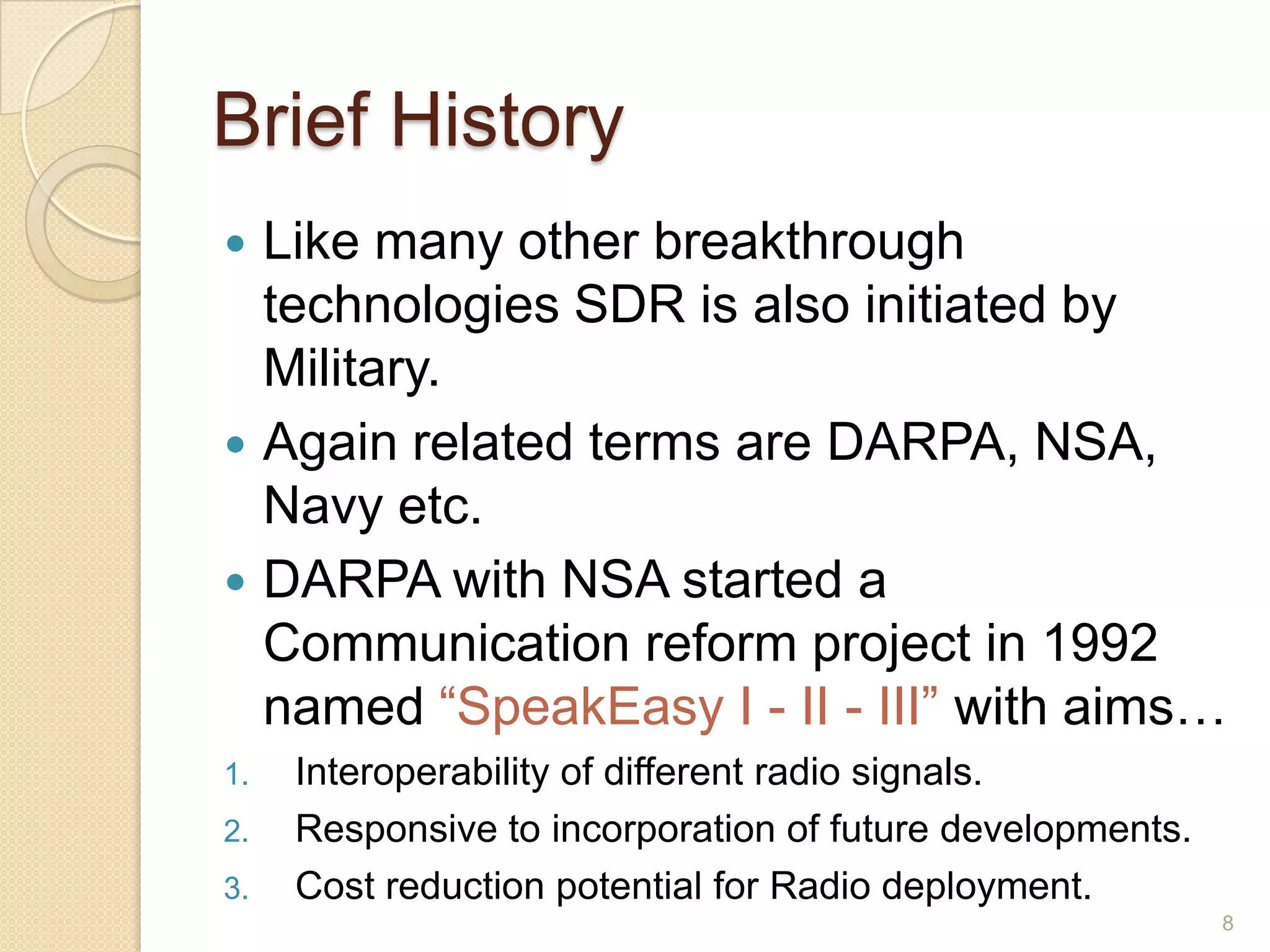 Brief History
 Like many other breakthrough
  technologies SDR is also initiated by
  Military.
 Again related terms are DARPA, NSA,
  Navy etc.
 DARPA with NSA started a
  Communication reform project in 1992
  named “SpeakEasy I - II - III” with aims…
1.   Interoperability of different radio signals.
2.   Responsive to incorporation of future developments.
3.   Cost reduction potential for Radio deployment.
                                                           8
 