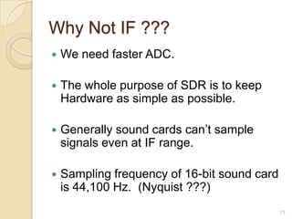 Why Not IF ???
   We need faster ADC.

   The whole purpose of SDR is to keep
    Hardware as simple as possible.

   Generally sound cards can‟t sample
    signals even at IF range.

   Sampling frequency of 16-bit sound card
    is 44,100 Hz. (Nyquist ???)
                                              13
 