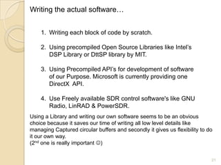 Writing the actual software…


    1. Writing each block of code by scratch.

    2. Using precompiled Open Source Libraries like Intel‟s
       DSP Library or DttSP library by MIT.

    3. Using Precompiled API‟s for development of software
       of our Purpose. Microsoft is currently providing one
       DirectX API.

    4. Use Freely available SDR control software's like GNU
       Radio, LinRAD & PowerSDR.
Using a Library and writing our own software seems to be an obvious
choice because it saves our time of writing all low level details like
managing Captured circular buffers and secondly it gives us flexibility to do
it our own way.
(2nd one is really important )


                                                                            21
 