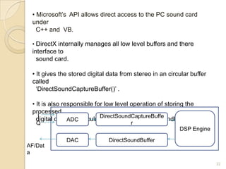 • Microsoft‟s API allows direct access to the PC sound card
 under
   C++ and VB.

 • DirectX internally manages all low level buffers and there
 interface to
   sound card.

 • It gives the stored digital data from stereo in an circular buffer
 called
   „DirectSoundCaptureBuffer()‟ .

 • It is also responsible for low level operation of storing the
 processed
    I
   digital data ADC circularDirectSoundCaptureBuffe
                to a         buffer called „DirectSoundBuffer()‟
   Q                                   r
                                                          DSP Engine

              DAC             DirectSoundBuffer
AF/Dat
a
                                                                        22
 