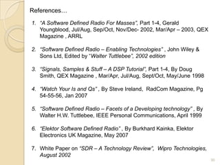 References…

1. “A Software Defined Radio For Masses”, Part 1-4, Gerald
   Youngblood, Jul/Aug, Sep/Oct, Nov/Dec- 2002, Mar/Apr – 2003, QEX
   Magazine , ARRL

2. “Software Defined Radio – Enabling Technologies” , John Wiley &
   Sons Ltd, Edited by “Walter Tuttlebee”, 2002 edition

3. “Signals, Samples & Stuff – A DSP Tutorial”, Part 1-4, By Doug
   Smith, QEX Magazine , Mar/Apr, Jul/Aug, Sept/Oct, May/June 1998

4. “Watch Your Is and Qs” , By Steve Ireland, RadCom Magazine, Pg
   54-55-56, Jan 2007

5. “Software Defined Radio – Facets of a Developing technology” , By
   Walter H.W. Tuttlebee, IEEE Personal Communications, April 1999

6. “Elektor Software Defined Radio” , By Burkhard Kainka, Elektor
   Electronics UK Magazine, May 2007

7. White Paper on “SDR – A Technology Review”, Wipro Technologies,
   August 2002
                                                                       30
 