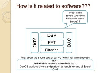 How is it related to software???
                                           Which is the
                                         device, where we
                                         have all of these
                                             blocks??




                         DSP
            ADC




                                           DAC
                          FFT
                       Filtering
 What about the Sound card of our PC, which has all the needed
                             stuff ?
            And which is software controllable too…
 Our OS provides drivers and platform to handle working of Sound
                              Card                                 5
 