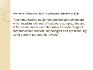 Now we can formulate a „Easy To Understand‟ definition for SDR…

“A communication equipment/technique/architecture
which involves minimal of hardware complexities and
at the same time is reconfigurable for wide range of
communication related technologies and practices, By
using general purpose hardware.”




                                                                  6
 