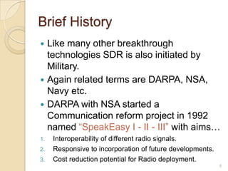 Brief History
 Like many other breakthrough
  technologies SDR is also initiated by
  Military.
 Again related terms are DARPA, NSA,
  Navy etc.
 DARPA with NSA started a
  Communication reform project in 1992
  named “SpeakEasy I - II - III” with aims…
1.   Interoperability of different radio signals.
2.   Responsive to incorporation of future developments.
3.   Cost reduction potential for Radio deployment.
                                                           8
 
