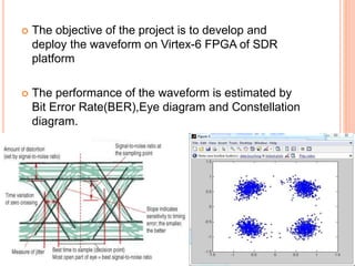  The objective of the project is to develop and
deploy the waveform on Virtex-6 FPGA of SDR
platform
 The performance of the waveform is estimated by
Bit Error Rate(BER),Eye diagram and Constellation
diagram.
 