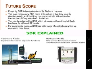 FUTURE SCOPE
 Presently SDR is being developed for Defence purpose.
 The main reason why SDR came into picture is that they want to
develop a radio such that they can communicate with each other
irrespective of Frequency band limitations
 This can be achieved by SDR which eliminates different kind of Radio
hardware for different RF bands.
 For commercial purpose SDR has wide range of applications which we
can see in near future.
 