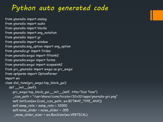 Python auto generated code
from gnuradio import analog
from gnuradio import audio
from gnuradio import blocks
from gnuradio import eng_notation
from gnuradio import gr
from gnuradio import window
from gnuradio.eng_option import eng_option
from gnuradio.gr import firdes
from gnuradio.wxgui import fftsink2
from gnuradio.wxgui import forms
from gnuradio.wxgui import scopesink2
from grc_gnuradio import wxgui as grc_wxgui
from optparse import OptionParser
import wx
class dial_tone(grc_wxgui.top_block_gui):
def __init__(self):
grc_wxgui.top_block_gui.__init__(self, title="Dial Tone")
_icon_path = "/usr/share/icons/hicolor/32x32/apps/gnuradio-grc.png"
self.SetIcon(wx.Icon(_icon_path, wx.BITMAP_TYPE_ANY))
self.samp_rate = samp_rate = 32000
self.noise_slider = noise_slider = .005
_noise_slider_sizer = wx.BoxSizer(wx.VERTICAL)
 